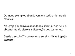 4
Os maus exemplos abundavam em toda a hierarquia
católica;
Na Igreja abundava o abandono espiritual dos fiéis, o
absentismo do clero e a dissolução dos costumes;
Desde o século XIV começam a surgir críticas à Igreja
Católica;
 