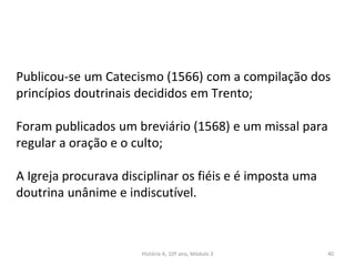 Publicou-se um Catecismo (1566) com a compilação dos
princípios doutrinais decididos em Trento;
Foram publicados um breviário (1568) e um missal para
regular a oração e o culto;
A Igreja procurava disciplinar os fiéis e é imposta uma
doutrina unânime e indiscutível.
História A, 10º ano, Módulo 3 40
 