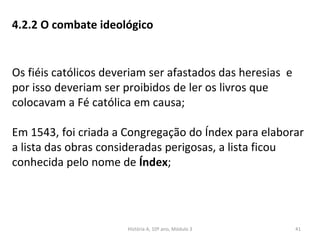 4.2.2 O combate ideológico
Os fiéis católicos deveriam ser afastados das heresias e
por isso deveriam ser proibidos de ler os livros que
colocavam a Fé católica em causa;
Em 1543, foi criada a Congregação do Índex para elaborar
a lista das obras consideradas perigosas, a lista ficou
conhecida pelo nome de Índex;
História A, 10º ano, Módulo 3 41
 