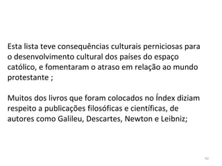 42
Esta lista teve consequências culturais perniciosas para
o desenvolvimento cultural dos países do espaço
católico, e fomentaram o atraso em relação ao mundo
protestante ;
Muitos dos livros que foram colocados no Índex diziam
respeito a publicações filosóficas e científicas, de
autores como Galileu, Descartes, Newton e Leibniz;
 