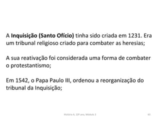 A Inquisição (Santo Ofício) tinha sido criada em 1231. Era
um tribunal religioso criado para combater as heresias;
A sua reativação foi considerada uma forma de combater
o protestantismo;
Em 1542, o Papa Paulo III, ordenou a reorganização do
tribunal da Inquisição;
História A, 10º ano, Módulo 3 43
 