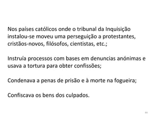 44
Nos países católicos onde o tribunal da Inquisição
instalou-se moveu uma perseguição a protestantes,
cristãos-novos, filósofos, cientistas, etc.;
Instruía processos com bases em denuncias anónimas e
usava a tortura para obter confissões;
Condenava a penas de prisão e à morte na fogueira;
Confiscava os bens dos culpados.
 