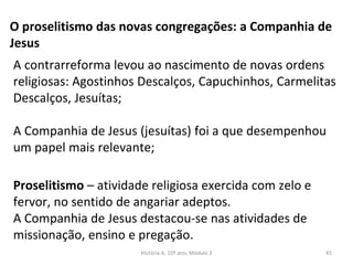 O proselitismo das novas congregações: a Companhia de
Jesus
Proselitismo – atividade religiosa exercida com zelo e
fervor, no sentido de angariar adeptos.
A Companhia de Jesus destacou-se nas atividades de
missionação, ensino e pregação.
A contrarreforma levou ao nascimento de novas ordens
religiosas: Agostinhos Descalços, Capuchinhos, Carmelitas
Descalços, Jesuítas;
A Companhia de Jesus (jesuítas) foi a que desempenhou
um papel mais relevante;
História A, 10º ano, Módulo 3 45
 