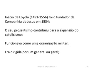 Inácio de Loyola (1491-1556) foi o fundador da
Companhia de Jesus em 1534;
O seu proselitismo contribuiu para a expansão do
catolicismo;
Funcionava como uma organização militar;
Era dirigida por um general ou geral;
História A, 10º ano, Módulo 3 46
 