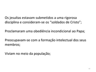 47
Os jesuítas estavam submetidos a uma rigorosa
disciplina e consideram-se os “soldados de Cristo”;
Proclamaram uma obediência incondicional ao Papa;
Preocupavam-se com a formação intelectual dos seus
membros;
Viviam no meio da população;
 