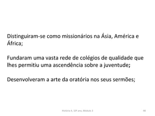 Distinguiram-se como missionários na Ásia, América e
África;
Fundaram uma vasta rede de colégios de qualidade que
lhes permitiu uma ascendência sobre a juventude;
Desenvolveram a arte da oratória nos seus sermões;
História A, 10º ano, Módulo 3 48
 