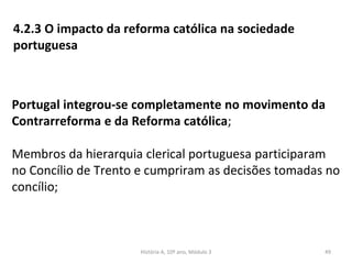 4.2.3 O impacto da reforma católica na sociedade
portuguesa
Portugal integrou-se completamente no movimento da
Contrarreforma e da Reforma católica;
Membros da hierarquia clerical portuguesa participaram
no Concílio de Trento e cumpriram as decisões tomadas no
concílio;
História A, 10º ano, Módulo 3 49
 
