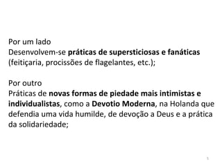 Por um lado
Desenvolvem-se práticas de supersticiosas e fanáticas
(feitiçaria, procissões de flagelantes, etc.);
Por outro
Práticas de novas formas de piedade mais intimistas e
individualistas, como a Devotio Moderna, na Holanda que
defendia uma vida humilde, de devoção a Deus e a prática
da solidariedade;
5
 