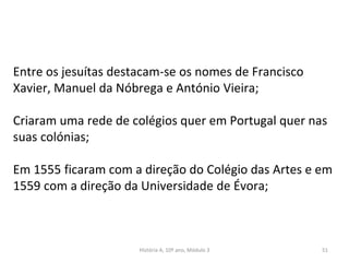 Entre os jesuítas destacam-se os nomes de Francisco
Xavier, Manuel da Nóbrega e António Vieira;
Criaram uma rede de colégios quer em Portugal quer nas
suas colónias;
Em 1555 ficaram com a direção do Colégio das Artes e em
1559 com a direção da Universidade de Évora;
História A, 10º ano, Módulo 3 51
 