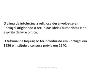 O clima de intolerância religiosa desenvolve-se em
Portugal originando o recuo das ideias humanistas e do
espírito de livre crítica;
O tribunal da Inquisição foi introduzido em Portugal em
1536 e instituiu a censura prévia em 1540;
História A, 10º ano, Módulo 3 52
 