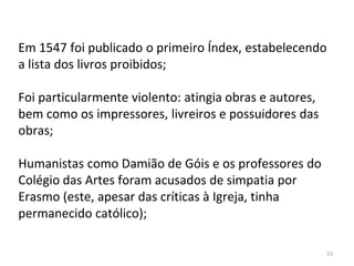 53
Em 1547 foi publicado o primeiro Índex, estabelecendo
a lista dos livros proibidos;
Foi particularmente violento: atingia obras e autores,
bem como os impressores, livreiros e possuidores das
obras;
Humanistas como Damião de Góis e os professores do
Colégio das Artes foram acusados de simpatia por
Erasmo (este, apesar das críticas à Igreja, tinha
permanecido católico);
 