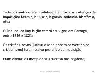 Todos os motivos eram válidos para provocar a atenção da
Inquisição: heresia, bruxaria, bigamia, sodomia, blasfémia,
etc.;
O Tribunal da Inquisição estará em vigor, em Portugal,
entre 1536 e 1821;
Os cristãos-novos (judeus que se tinham convertido ao
cristianismo) foram o alvo preferido da Inquisição;
Eram vítimas da inveja do seu sucesso nos negócios;
História A, 10º ano, Módulo 3 54
 