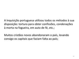 55
A Inquisição portuguesa utilizou todos os métodos à sua
disposição: tortura para obter confissões, condenações
à morta na fogueira, em auto de fé, etc.;
Muitos cristãos novos abandonaram o país, levando
consigo os capitais que faziam falta ao país;
 