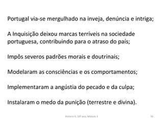 Portugal via-se mergulhado na inveja, denúncia e intriga;
A Inquisição deixou marcas terríveis na sociedade
portuguesa, contribuindo para o atraso do país;
Impôs severos padrões morais e doutrinais;
Modelaram as consciências e os comportamentos;
Implementaram a angústia do pecado e da culpa;
Instalaram o medo da punição (terrestre e divina).
História A, 10º ano, Módulo 3 56
 