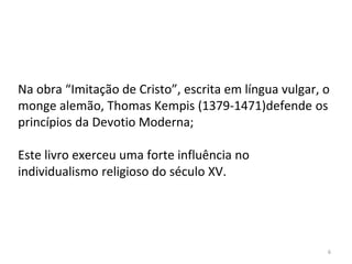 6
Na obra “Imitação de Cristo”, escrita em língua vulgar, o
monge alemão, Thomas Kempis (1379-1471)defende os
princípios da Devotio Moderna;
Este livro exerceu uma forte influência no
individualismo religioso do século XV.
 