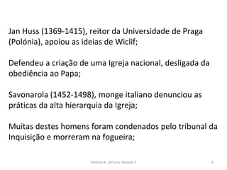 Jan Huss (1369-1415), reitor da Universidade de Praga
(Polónia), apoiou as ideias de Wiclif;
Defendeu a criação de uma Igreja nacional, desligada da
obediência ao Papa;
Savonarola (1452-1498), monge italiano denunciou as
práticas da alta hierarquia da Igreja;
Muitas destes homens foram condenados pelo tribunal da
Inquisição e morreram na fogueira;
História A, 10º ano, Módulo 3 8
 