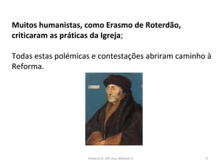 Muitos humanistas, como Erasmo de Roterdão,
criticaram as práticas da Igreja;
Todas estas polémicas e contestações abriram caminho à
Reforma.
História A, 10º ano, Módulo 3 9
 