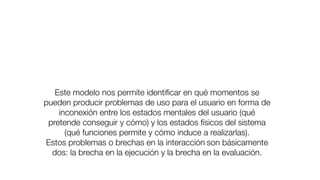 Este modelo nos permite identiﬁcar en qué momentos se
pueden producir problemas de uso para el usuario en forma de
inconexión entre los estados mentales del usuario (qué
pretende conseguir y cómo) y los estados físicos del sistema
(qué funciones permite y cómo induce a realizarlas).
Estos problemas o brechas en la interacción11
son básicamente
dos: la brecha en la ejecución y la brecha en la evaluación.
 