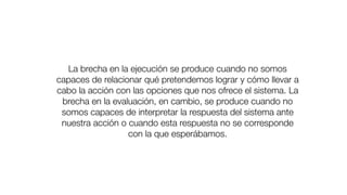 La brecha en la ejecución se produce cuando no somos
capaces de relacionar qué pretendemos lograr y cómo llevar a
cabo la acción con las opciones que nos ofrece el sistema. La
brecha en la evaluación, en cambio, se produce cuando no
somos capaces de interpretar la respuesta del sistema ante
nuestra acción o cuando esta respuesta no se corresponde
con la que esperábamos.
 
