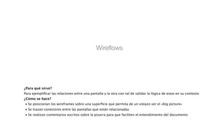 Wireﬂows
!
¿Para qué sirve?
Para ejempliﬁcar las relaciones entre una pantalla y la otra con tal de validar la lógica de estas en su contexto
¿Cómo se hace?

•
Se posicionan los wireframes sobre una superﬁcie que permita de un vistazo ver el «big picture» 

•
Se trazan conectores entre las pantallas que están relacionadas 

•
Se realizan comentarios escritos sobre la pizarra para que faciliten el entendimiento del documento
 