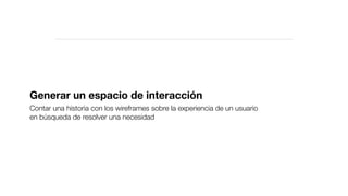 Generar un espacio de interacción
Contar una historia con los wireframes sobre la experiencia de un usuario
en búsqueda de resolver una necesidad
 