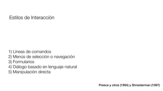 1) Líneas de comandos 
2) Menús de selección o navegación
3) Formularios 
4) Diálogo basado en lenguaje natural
5) Manipulación directa
Estilos de Interacción
Preece y otros (1994) y Shneiderman (1997)
 