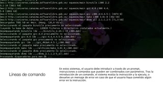 Líneas de comando
En estos sistemas, el usuario debe introducir a través de un prompt,
instrucciones o comandos que pueden ser combinados con parámetros. Tras la
introducción de un comando, el sistema evalúa la instrucción y la ejecuta, o
devuelve un mensaje de error en caso de que el usuario haya cometido algún
error en la instrucción.
 
