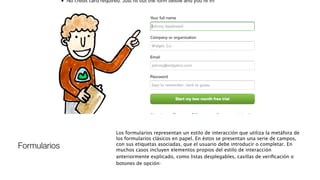 Formularios
Los formularios representan un estilo de interacción que utiliza la metáfora de
los formularios clásicos en papel. En éstos se presentan una serie de campos,
con sus etiquetas asociadas, que el usuario debe introducir o completar. En
muchos casos incluyen elementos propios del estilo de interacción
anteriormente explicado, como listas desplegables, casillas de veriﬁcación o
botones de opción.
 