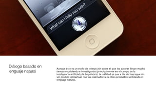 Diálogo basado en
lenguaje natural
Aunque éste es un estilo de interacción sobre el que los autores llevan mucho
tiempo escribiendo e investigando (principalmente en el campo de la
inteligencia artiﬁcial y la lingüística), la realidad es que a día de hoy sigue sin
ser posible interactuar con los ordenadores (u otros productos) utilizando el
lenguaje natural.
 