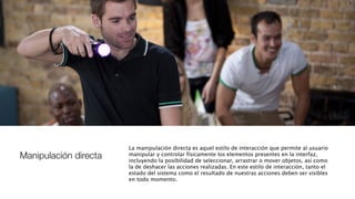 Manipulación directa
La manipulación directa es aquel estilo de interacción que permite al usuario
manipular y controlar físicamente los elementos presentes en la interfaz,
incluyendo la posibilidad de seleccionar, arrastrar o mover objetos, así como
la de deshacer las acciones realizadas. En este estilo de interacción, tanto el
estado del sistema como el resultado de nuestras acciones deben ser visibles
en todo momento.
 