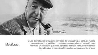 Metáforas
El uso de metáforas forma parte intrínseca del lenguaje y, por tanto, de nuestro
pensamiento. Una metáfora consiste en usar una palabra o expresión para
referirse a un concepto, que no es denotado de modo literal, sino en sentido
ﬁgurado sobre la base de determinadas semejanzas entre ambos.
 