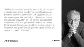 Affordances
“Pensemos en unas tijeras: incluso si nunca has visto
o usado unas antes, puedes ver que el número de
posibles acciones es limitado. Los agujeros están
claramente para introducir algo, y las únicas cosas
lógicas que se ajustan son los dedos. Los agujeros
son autoexplicativos: permiten introducir los dedos.
El tamaño de los agujeros limita los posibles dedos a
introducir: el agujero grande permite varios dedos, el
agujero pequeño sólo uno”.
D. Norman.
 