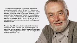 “En 1990 Bill Moggridge, director de la ﬁrma de
diseño IDEO, se dio cuenta de que él y algunos de
sus colegas habían estado produciendo una clase de
diseño muy diferente. No era exactamente diseño
de producto. Tampoco era diseño de comunicación,
aunque habían usado algunas de las herramientas
de esta disciplina. No era tampoco ciencias de la
computación, aunque una gran parte tenía que ver
con software. 
!
No, era algo diferente. Se apoyaba en todas estas
disciplinas, pero era algo más, y tenía que ver con
conectar personas a través de los productos que
usaban. Moggridge denominó a esta nueva práctica
diseño de interacción”.
 