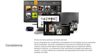 Consistencia
Frente al mismo estímulo, la misma decisión.
Es tan importante ser visualmente inconsistente con los objetos que se comportan
de forma distinta, como ser consistente con los que se comportan de igual
manera. Evita la uniformidad. Haz que los objetos que se comportan distinto
parezcan distintos. La consistencia más importante es aquella que espera el
usuario. La única manera de comprobar las expectativas del usuario es hacer
pruebas con ellos.
 