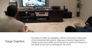Carga Cognitiva
El usuario no debe ser obligado a retener información crítica para
el funcionamiento del sistema. Deja que el sistema haga todo el
trabajo que le sea posible con tal de que el usuario se enfoque en
las tareas en las que su participación es crítica.
 