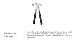 Minimalismo
funcional
Todo debe ser tan simple como sea posible, pero no más simple
que eso. Evita funcionalidades superﬂuas. Separa tareas
complejas en minitareas. Limita las funcionalidades en pro de la
experiencia.
 