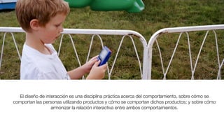 El diseño de interacción es una disciplina práctica acerca del comportamiento, sobre cómo se
comportan las personas utilizando productos y cómo se comportan dichos productos; y sobre cómo
armonizar la relación interactiva entre ambos comportamientos.
 