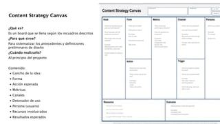 ¿Qué es?
Es un board que se llena según los recuadros descritos
¿Para qué sirve?
Para sistematizar los antecedentes y deﬁniciones
preliminares de diseño
¿Cuándo realizarlo?
Al principio del proyecto
!
Contenido:

•
Gancho de la idea 

•
Forma 

•
Acción esperada 

•
Métricas 

•
Canales 

•
Detonador de uso 

•
Persona (usuario) 

•
Recursos involucrados 

•
Resultados esperados 
Content Strategy Canvas
 