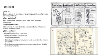 !
!
¿Qué es?
Es un proceso de bocetaje de las principales ideas del proyecto
(no sólo pantallas)
¿Para qué sirve?
Para sistematizar y visualizar las ideas y sus posibles
soluciones
¿Cuándo realizarlo?
Al momento de tener deﬁnidas las capacidades del sistema
(*mapa de navegación)
¿Cómo se hace?

•
Se deﬁnen las ideas a bocetear 

•
Se establecen las variables que  
conforman cada idea 

•
Se realizan múltiples iteraciones hasta encontrar las mejores
soluciones 

•
Se realizan anotaciones que permitan argumentar, detallar
o invalidar una idea 
!
!
!
Sketching
 