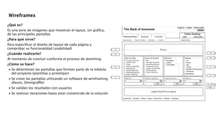 !
¿Qué es?
Es una serie de imágenes que muestran el layout, sin gráﬁca,
de las principales pantallas
¿Para qué sirve?
Para especiﬁcar el diseño de layout de cada página y
comprobar su funcionalidad (usabilidad)
¿Cuándo realizarlo?
Al momento de concluir conforme el proceso de sketching
¿Cómo se hace?

•
Se determinan las pantallas que forman parte de la médula
del proyecto (plantillas a prototipar) 

•
Se crean las pantallas utilizando un software de wireframing
(Axure, Omnigraffle) 

•
Se validan los resultados con usuarios 

•
Se realizan iteraciones hasta estar convencido de la solución 
!
!
!
!
!
Wireframes
 