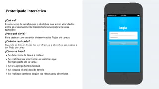 !
!
¿Qué es?
Es una serie de wireframes o sketches que están vinculados
entre si (eventualmente tienen funcionalidades básicas
también)
¿Para qué sirve?
Para testear con usuarios determinados ﬂujos de tareas
¿Cuándo realizarlo?
Cuando se tienen listos los wireframes o sketches asociados a
un ﬂujo de tarea
¿Cómo se hace?

•
Se determina la tarea a testear 

•
Se realizan los wireframes o sketches que  
forman parte de la tarea 

•
Se les agrega funcionalidad 

•
Se ejecuta el proceso de testeo 

•
Se realizan cambios según los resultados obtenidos 
!
!
!
Prototipado interactivo
 