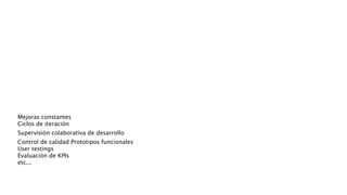 Mejoras constantes 
Ciclos de iteración 
Supervisión colaborativa de desarrollo
Control de calidad Prototipos funcionales 
User testings 
Evaluación de KPIs 
etc...
 