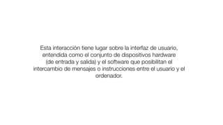 Esta interacción tiene lugar sobre la interfaz de usuario,
entendida como el conjunto de dispositivos hardware
(de entrada y salida) y el software que posibilitan el
intercambio de mensajes o instrucciones entre el usuario y el
ordenador.
 