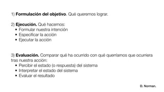 1) Formulación del objetivo. Qué queremos lograr.
!
2) Ejecución. Qué hacemos:
	 •	Formular nuestra intención
	 •	Especiﬁcar la acción
	 •	Ejecutar la acción
!
!
3) Evaluación. Comparar qué ha ocurrido con qué querríamos que ocurriera
tras nuestra acción:
	 •	Percibir el estado (o respuesta) del sistema
	 •	Interpretar el estado del sistema
	 •	Evaluar el resultado!
D. Norman.
 