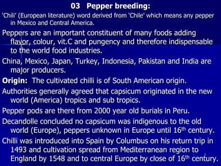 03 Pepper breeding:
‘Chili’ (European literature) word derived from ‘Chile’ which means any pepper
in Mexico and Central America.
Peppers are an important constituent of many foods adding
flavor, colour, vit.C and pungency and therefore indispensable
to the world food industries.
China, Mexico, Japan, Turkey, Indonesia, Pakistan and India are
major producers.
Origin: The cultivated chilli is of South American origin.
Authorities generally agreed that capsicum originated in the new
world (America) tropics and sub tropics.
Pepper pods are there from 2000 year old burials in Peru.
Decandolle concluded no capsicum was indigenous to the old
world (Europe), peppers unknown in Europe until 16th century.
Chilli was introduced into Spain by Columbus on his return trip in
1493 and cultivation spread from Mediterranean region to
England by 1548 and to central Europe by close of 16th century.
1
 