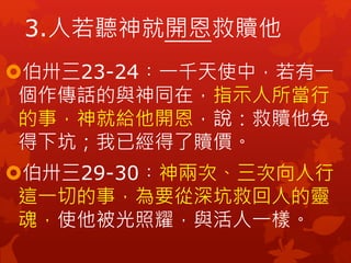 3.人若聽神就開恩救贖他
伯卅三23-24︰一千天使中，若有一
個作傳話的與神同在，指示人所當行
的事，神就給他開恩，說：救贖他免
得下坑；我已經得了贖價。
伯卅三29-30︰神兩次、三次向人行
這一切的事，為要從深坑救回人的靈
魂，使他被光照耀，與活人一樣。
 