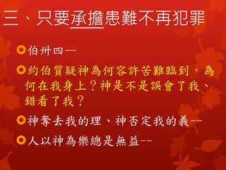 三、只要承擔患難不再犯罪
伯卅四—
約伯質疑神為何容許苦難臨到，為
何在我身上？神是不是誤會了我、
錯看了我？
神奪去我的理、神否定我的義--
人以神為樂總是無益--
 
