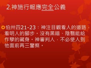 伯卅四21-23︰神注目觀看人的道路，
看明人的腳步。沒有黑暗、陰翳能給
作孽的藏身。神審判人，不必使人到
他面前再三鑒察。
2.神施行報應完全公義
 