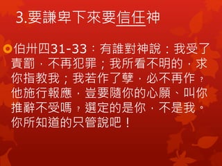 伯卅四31-33︰有誰對神說：我受了
責罰，不再犯罪；我所看不明的，求
你指教我；我若作了孽，必不再作﹖
他施行報應，豈要隨你的心願、叫你
推辭不受嗎﹖選定的是你，不是我。
你所知道的只管說吧！
3.要謙卑下來要信任神
 