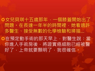 女兒貝琪十五歲那年，一個膝蓋開始出了
問題。在長達一年半的時間裡，她看過許
多醫生、接受無數的化學檢驗和掃描…
在預定動手術的那天早上，對醫生說︰當
你進入手術房後，將證實癌細胞已經被醫
好了，上帝就要顥明了，我很確信。
 